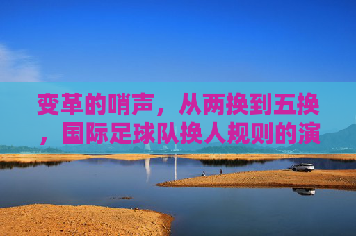 变革的哨声,从两换到五换,国际足球队换人规则的演变与战术重塑
