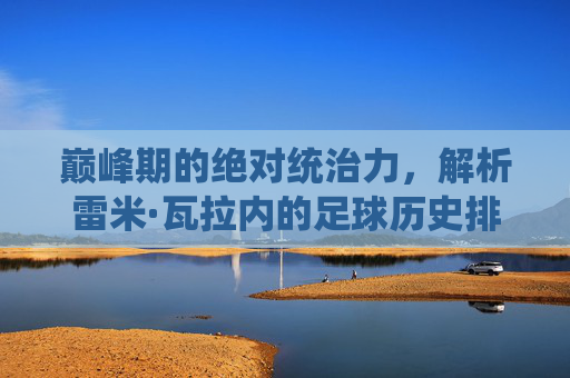 巅峰期的绝对统治力,解析雷米·瓦拉内的足球历史排名与其被低估的价值