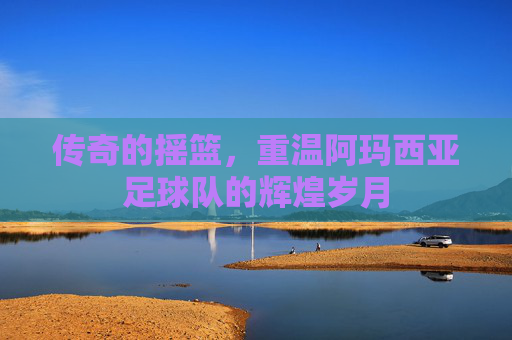 传奇的摇篮,重温阿玛西亚足球队的辉煌岁月