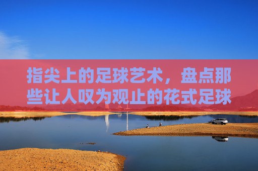 指尖上的足球艺术,盘点那些让人叹为观止的花式足球高难度视频
