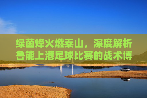 绿茵烽火燃泰山,深度解析鲁能上港足球比赛的战术博弈与激情较量