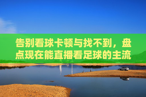 告别看球卡顿与找不到,盘点现在能直播看足球的主流软件与平台