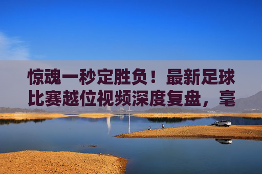 惊魂一秒定胜负！最新足球比赛越位视频深度复盘，毫米之间的足球哲学