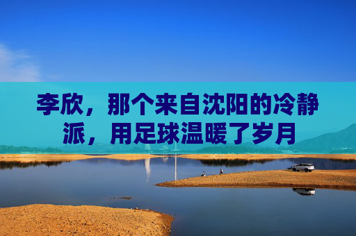 李欣,那个来自沈阳的冷静派,用足球温暖了岁月
