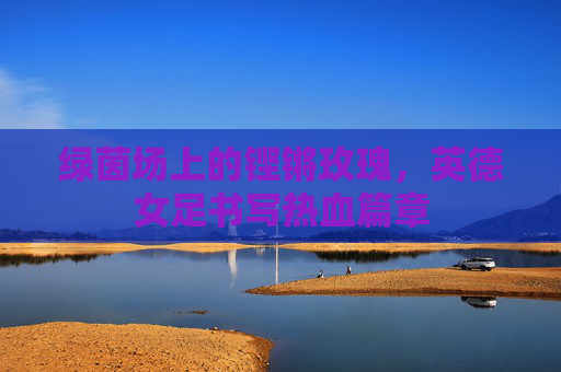 绿茵场上的铿锵玫瑰,英德女足书写热血篇章