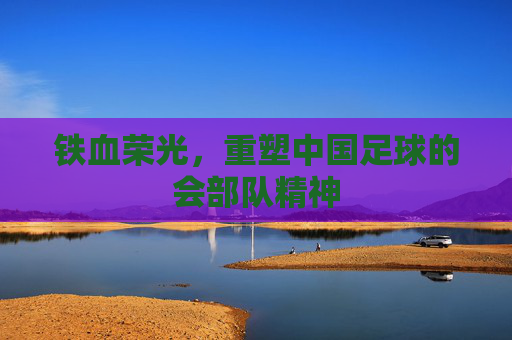 铁血荣光,重塑中国足球的会部队精神