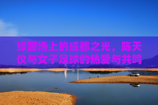 绿茵场上的成都之光,陈天仪与女子足球的热爱与共鸣