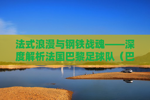 法式浪漫与钢铁战魂——深度解析法国巴黎足球队(巴黎圣日耳曼)的荣耀与挑战