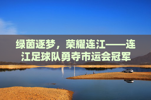 绿茵逐梦，荣耀连江——连江足球队勇夺市运会冠军