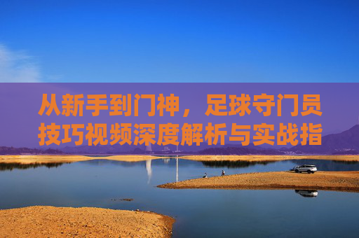 从新手到门神，足球守门员技巧视频深度解析与实战指南