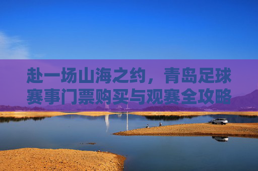 赴一场山海之约，青岛足球赛事门票购买与观赛全攻略