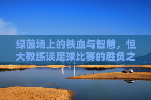 绿茵场上的铁血与智慧,恒大教练谈足球比赛的胜负之道