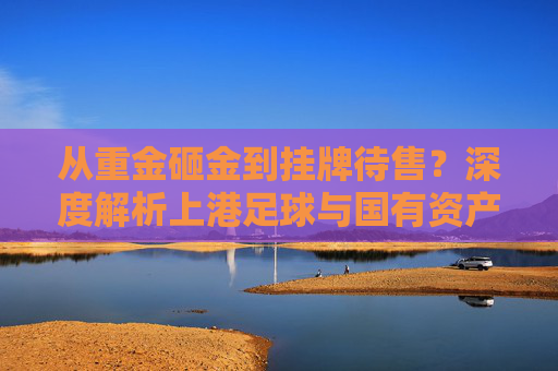 从重金砸金到挂牌待售？深度解析上港足球与国有资产拍卖背后的博弈
