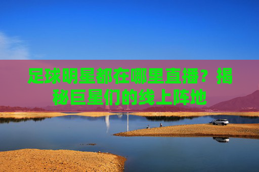足球明星都在哪里直播？揭秘巨星们的线上阵地