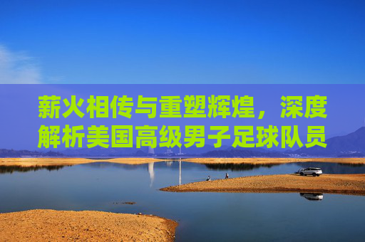 薪火相传与重塑辉煌，深度解析美国高级男子足球队员的现状与未来