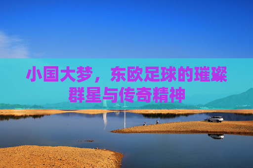 小国大梦，东欧足球的璀璨群星与传奇精神