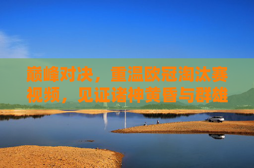 巅峰对决,重温欧冠淘汰赛视频,见证诸神黄昏与群雄逐鹿
