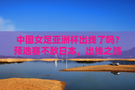 中国女足亚洲杯出线了吗？预选赛不敌日本，出线之路充满挑战
