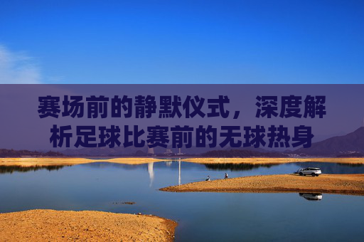 赛场前的静默仪式，深度解析足球比赛前的无球热身