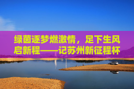 绿茵逐梦燃激情,足下生风启新程——记苏州新征程杯足球赛
