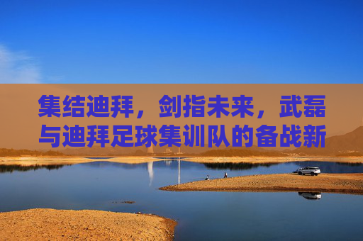 集结迪拜,剑指未来,武磊与迪拜足球集训队的备战新征程