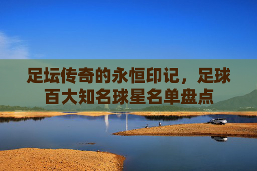 足坛传奇的永恒印记,足球百大知名球星名单盘点