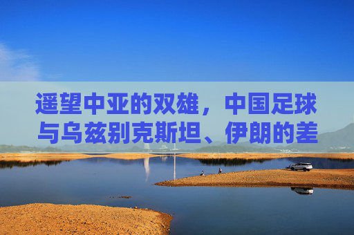 遥望中亚的双雄,中国足球与乌兹别克斯坦、伊朗的差距与反思