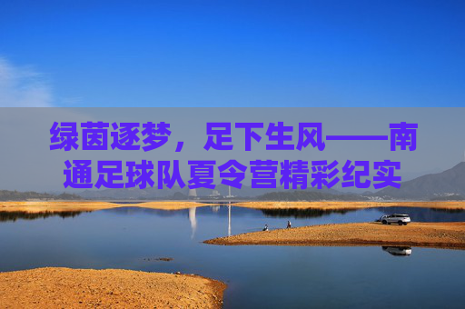 绿茵逐梦，足下生风——南通足球队夏令营精彩纪实