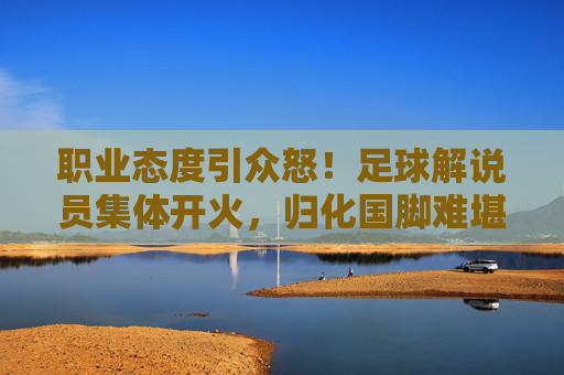 职业态度引众怒!足球解说员集体开火,归化国脚难堪大任成焦点