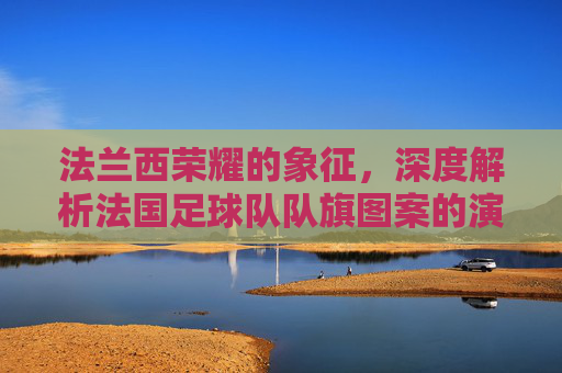 法兰西荣耀的象征,深度解析法国足球队队旗图案的演变与内涵