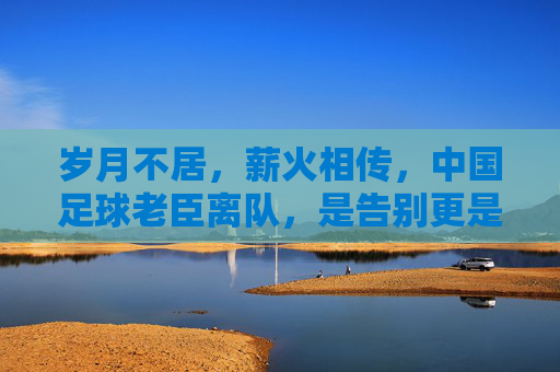 岁月不居,薪火相传,中国足球老臣离队,是告别更是新生