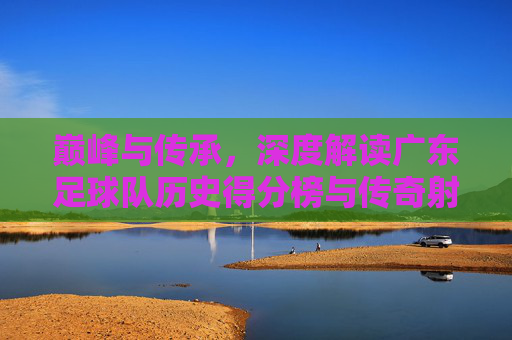 巅峰与传承,深度解读广东足球队历史得分榜与传奇射手