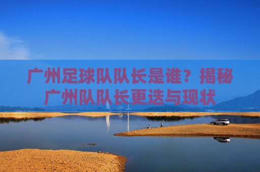 广州足球队队长是谁？揭秘广州队队长更迭与现状