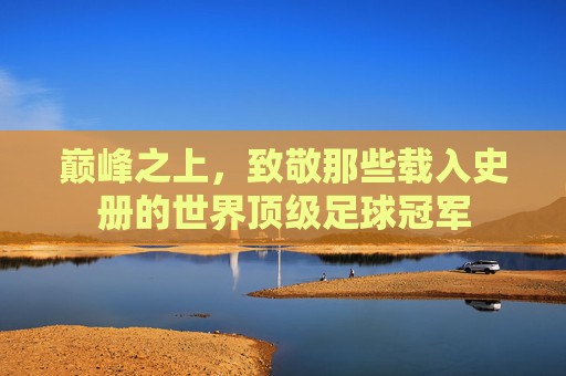 巅峰之上，致敬那些载入史册的世界顶级足球冠军