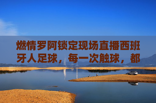 燃情罗阿锁定现场直播西班牙人足球,每一次触球,都是对红蓝军团的极致礼赞