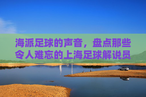海派足球的声音,盘点那些令人难忘的上海足球解说员