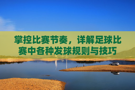 掌控比赛节奏,详解足球比赛中各种发球规则与技巧