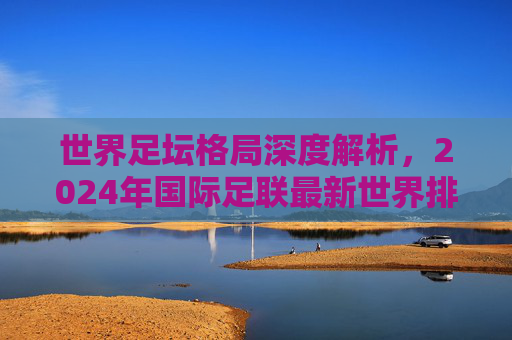 世界足坛格局深度解析,2024年国际足联最新世界排名前十强盘点