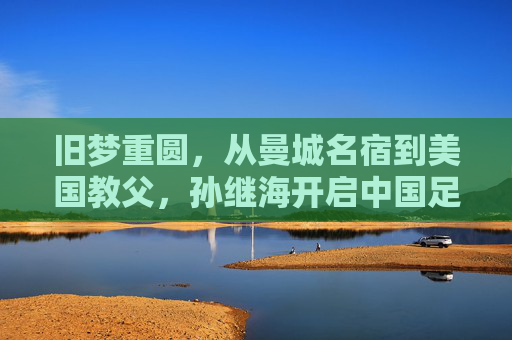 旧梦重圆,从曼城名宿到美国教父,孙继海开启中国足球巨星回归美国的新篇章