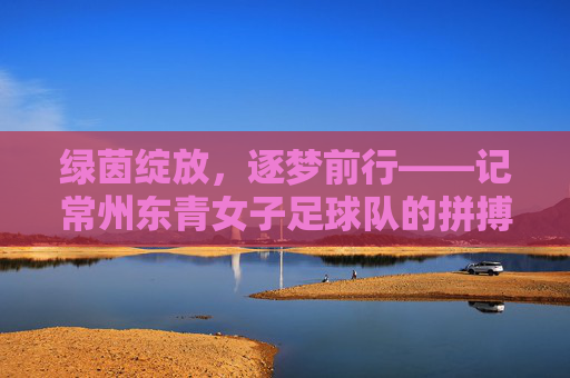 绿茵绽放，逐梦前行——记常州东青女子足球队的拼搏故事