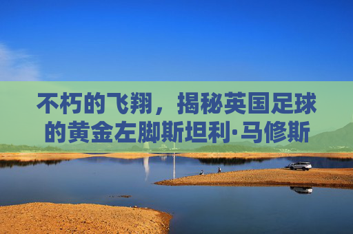 不朽的飞翔，揭秘英国足球的黄金左脚斯坦利·马修斯