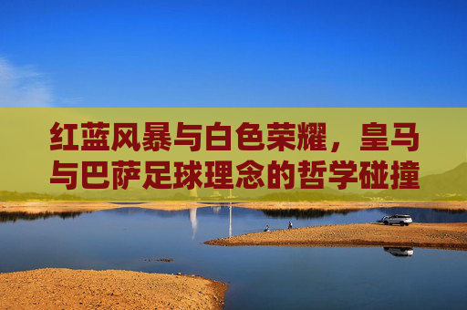 红蓝风暴与白色荣耀，皇马与巴萨足球理念的哲学碰撞