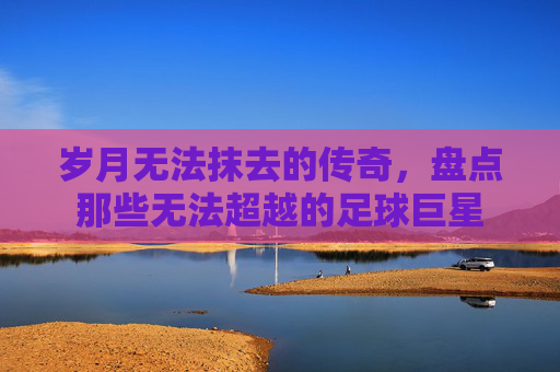 岁月无法抹去的传奇，盘点那些无法超越的足球巨星