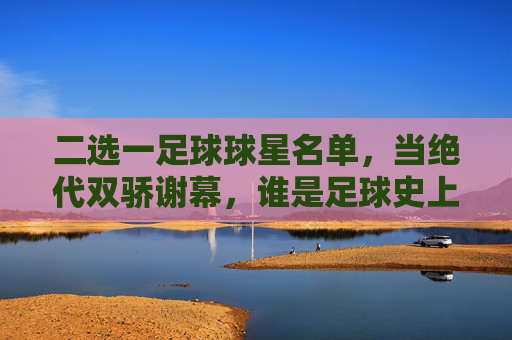 二选一足球球星名单,当绝代双骄谢幕,谁是足球史上的终极答案?
