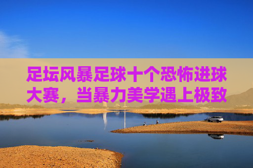 足坛风暴足球十个恐怖进球大赛,当暴力美学遇上极致弧线