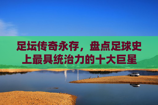 足坛传奇永存,盘点足球史上最具统治力的十大巨星