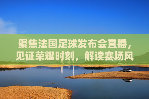 聚焦法国足球发布会直播，见证荣耀时刻，解读赛场风云