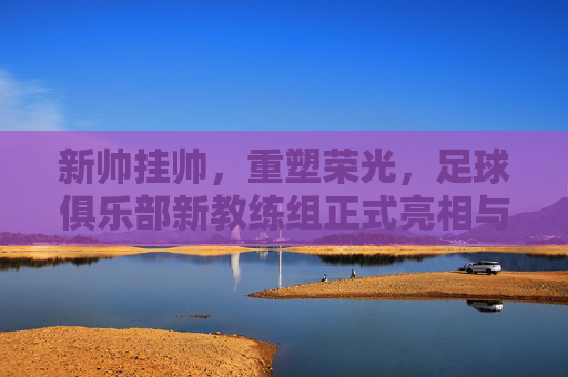 新帅挂帅,重塑荣光,足球俱乐部新教练组正式亮相与未来展望