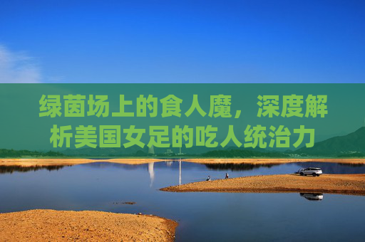 绿茵场上的食人魔,深度解析美国女足的吃人统治力