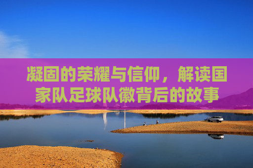 凝固的荣耀与信仰,解读国家队足球队徽背后的故事